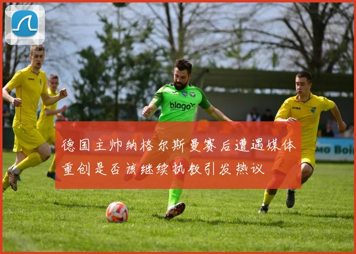 德国主帅纳格尔斯曼赛后遭遇媒体重创是否该继续执教引发热议