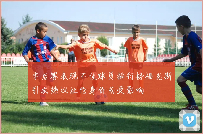 季后赛表现不佳球员排行榜福克斯引发热议杜伦身价或受影响