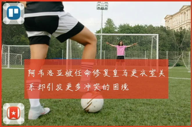 阿韦洛亚被任命修复皇马更衣室关系却引发更多冲突的困境