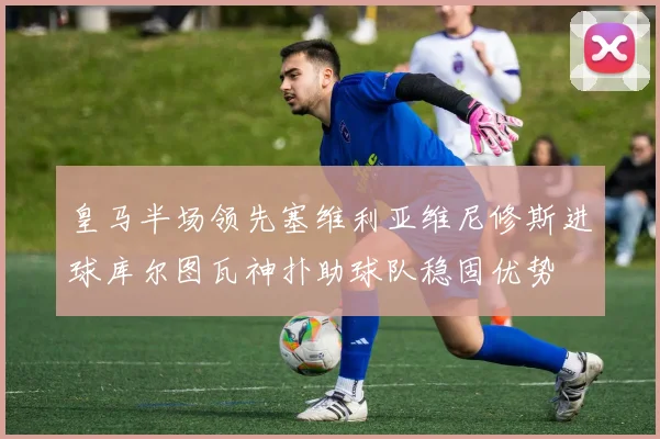 皇马半场领先塞维利亚维尼修斯进球库尔图瓦神扑助球队稳固优势
