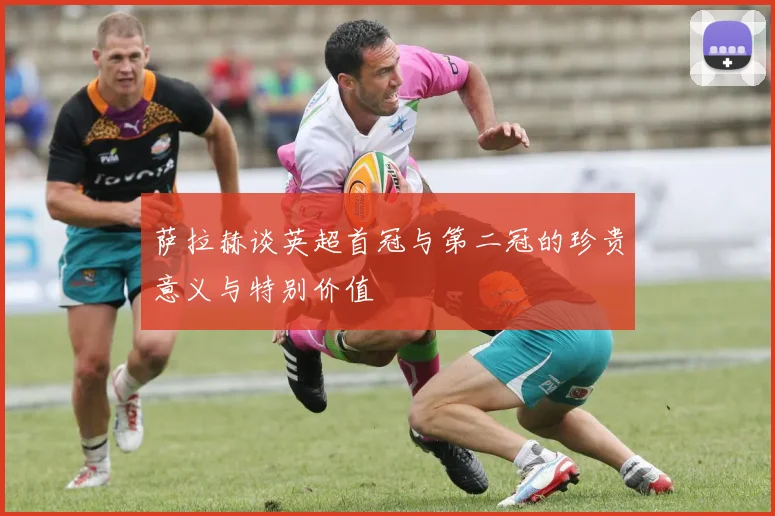 萨拉赫谈英超首冠与第二冠的珍贵意义与特别价值
