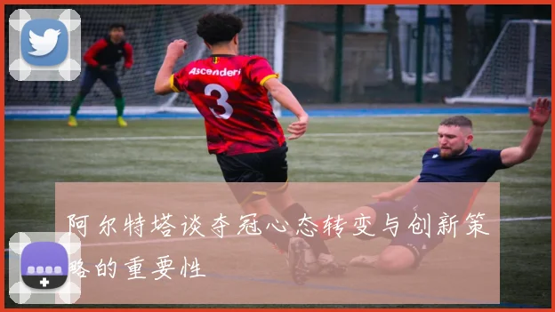 阿尔特塔谈夺冠心态转变与创新策略的重要性