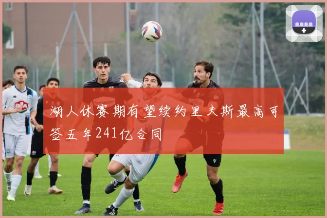 湖人休赛期有望续约里夫斯最高可签五年241亿合同