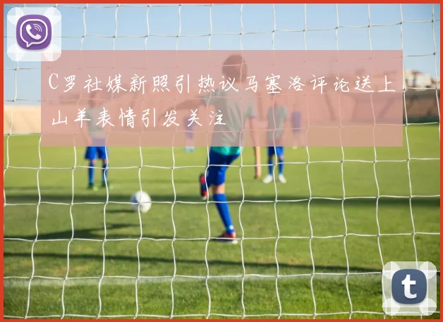 C罗社媒新照引热议马塞洛评论送上山羊表情引发关注