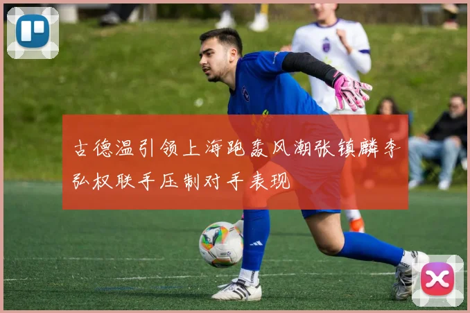 古德温引领上海跑轰风潮张镇麟李弘权联手压制对手表现