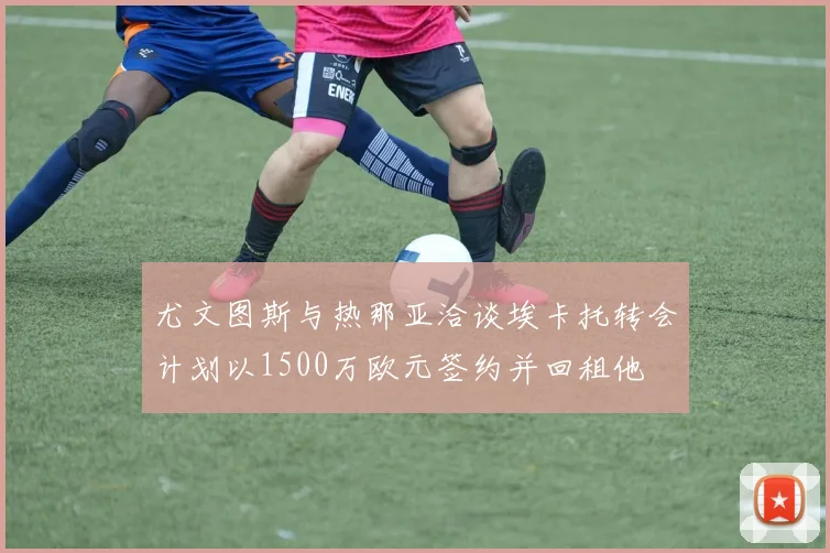尤文图斯与热那亚洽谈埃卡托转会计划以1500万欧元签约并回租他