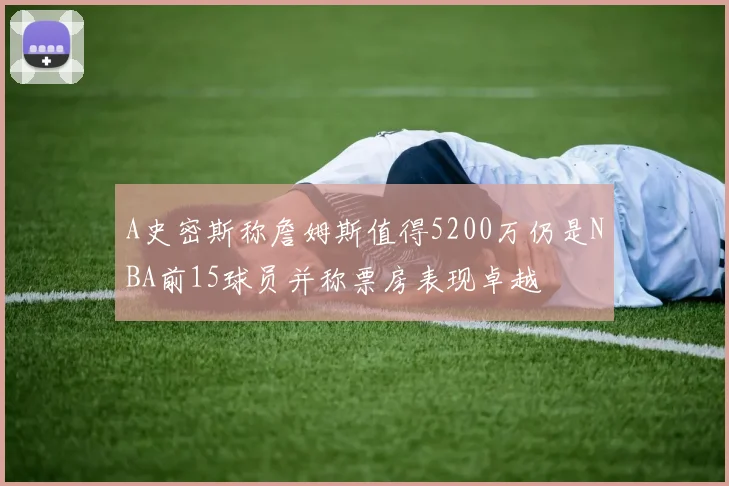 A史密斯称詹姆斯值得5200万仍是NBA前15球员并称票房表现卓越