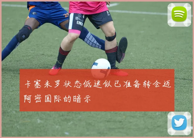 卡塞米罗状态低迷似已准备转会迈阿密国际的暗示