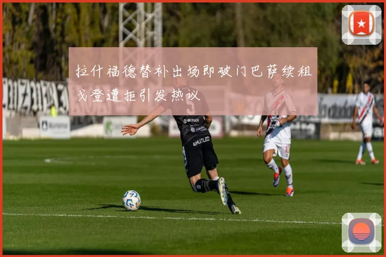 拉什福德替补出场即破门巴萨续租戈登遭拒引发热议