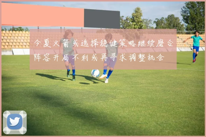 今夏火箭或选择稳健策略继续磨合阵容开局不利或再寻求调整机会